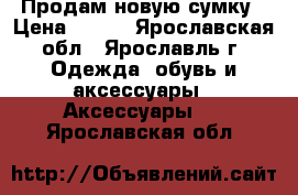 Продам новую сумку › Цена ­ 600 - Ярославская обл., Ярославль г. Одежда, обувь и аксессуары » Аксессуары   . Ярославская обл.